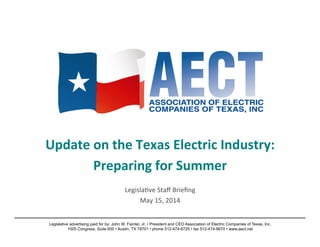Update	
  on	
  the	
  Texas	
  Electric	
  Industry:	
  
Preparing	
  for	
  Summer	
  
	
  
Legisla)ve	
  Staﬀ	
  Brieﬁng	
  
May	
  15,	
  2014	
  
Legislative advertising paid for by: John W. Fainter, Jr. • President and CEO Association of Electric Companies of Texas, Inc.
1005 Congress, Suite 600 • Austin, TX 78701 • phone 512-474-6725 • fax 512-474-9670 • www.aect.net
 