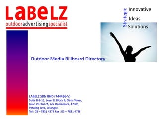 Strategic
Innovative
Ideas
Solutions
Outdoor Media Billboard Directory
LABELZ SDN BHD (744496-V)
Suite B-8-13, Level 8, Block B, Oasis Tower,
Jalan PJU1A/7A, Ara Damansara, 47301,
Petaling Jaya, Selangor.
Tel : 03 – 7831 4378 Fax : 03 – 7831 4738
 