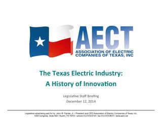The 
Texas 
Electric 
Industry: 
A 
History 
of 
Innova9on 
Legisla)ve 
Staff 
Briefing 
December 
12, 
2014 
Legislative advertising paid for by: John W. Fainter, Jr. • President and CEO Association of Electric Companies of Texas, Inc. 
1005 Congress, Suite 600 • Austin, TX 78701 • phone 512-474-6725 • fax 512-474-9670 • www.aect.ne t 
 