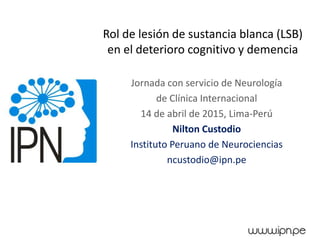 Rol de lesión de sustancia blanca (LSB)
en el deterioro cognitivo y demencia
Jornada con servicio de Neurología
de Clínica Internacional
14 de abril de 2015, Lima-Perú
Nilton Custodio
Instituto Peruano de Neurociencias
ncustodio@ipn.pe
 
