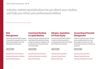 Master in Finance and Investments • 10 / 19
Industry-relatedspecialisationsletyoudirectyourstudies,
andhelpyourefineyourprofessionalskillset
Mergers, Aquisitions
& Private Equity
Learnthespecialisedskillsneededfor
acareerincorporategovernanceto
successfullyoperatewithinthisessential
partoffinanceandinvestment.
Corporate Governance & Ethics
Advanced Corporate Finance
M&A and Private Equity
Risk
Management
Examine the specialist skills necessary
to financial risk management and move
ahead with the ability to work in the
international finance industry.
Equity & Fixed Income Investments
Derivatives & Alternative Investments
Financial Risk Management
Investment Banking
& Capital Markets
Developathoroughunderstandingofthe
theorybehindfinancialdecisionmaking,
andgaintheacademiccredentialstoset
yourselfapartfromotherprofessionals
inthefinancialfield.
Equity & Fixed Income Investments
Derivatives & Alternative Investments
M&A and Private Equity
Accounting & Financial
Management
Explorethesignificantimpactoffinance
andaccountingandlearnhowtouse
theseinsightstostandoutfromother
professionalsinthesectoroffinanceand
investment.
Corporate Governance & Ethics
Advanced Corporate Reporting
Performance Management & Control
Electives Electives Electives Electives
 