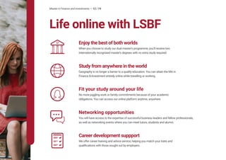 Master in Finance and Investments • 12 / 19
Life online with LSBF
Enjoy the best of both worlds
When you choose to study our dual master’s programme, you’ll receive two
internationally recognised master’s degrees with no extra study required.
Study from anywhere in the world
Geography is no longer a barrier to a quality education. You can attain the MA in
Finance & Investment entirely online while travelling or working.
Career development suppport
We offer career training and advice service, helping you match your traits and
qualifications with those sought out by employers.
Fit your study around your life
No more juggling work or family commitments because of your academic
obligations. You can access our online platform anytime, anywhere.
Networking opportunities
You will have access to the expertise of successful business leaders and fellow professionals,
as well as networking events where you can meet tutors, students and alumni.
 