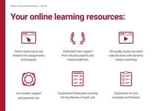 Your online learning resources:
Master in Finance and Investments • 13 / 19
Live student support
and pastoral care
Customised flashcards covering
the key themes of each unit
Quick tests on core
concepts and theories
Dedicated tutor support
from industry experts and
noted academics
Online resources to aid
research for assignments
and projects
HD quality studio-recorded
video lectures with dynamic
stream switching
 