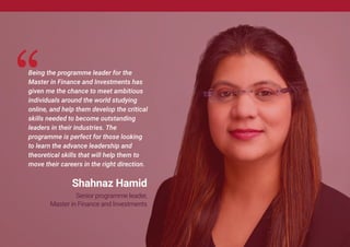 Being the programme leader for the
Master in Finance and Investments has
given me the chance to meet ambitious
individuals around the world studying
online, and help them develop the critical
skills needed to become outstanding
leaders in their industries. The
programme is perfect for those looking
to learn the advance leadership and
theoretical skills that will help them to
move their careers in the right direction.
Shahnaz Hamid
Senior programme leader,
Master in Finance and Investments
 