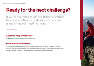 Master in Finance and Investments • 15 / 19
Ready for the next challenge?
If you’re motivated to join our global network of
business and finance professionals, here are
a few things we’ll need from you
Academic entry requirements
A UK bachelor’s degree (or equivalent) in any subject.
English entry requirements
The Master in Finance and Investments is a postgraduate course conducted in English, therefore
evidence of an appropriate language level is required, e.g. an IELTS score of 5.5 in all bands, a bachelor’s
degree completed in English, or work experience in an English-speaking environment.
 
