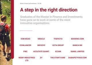 Master in Finance and Investments • 17 / 19
THEFICTO
ICCAM
X3M IDEAS BOOKING.COM
THE START FUND
RANIIL LIMITED
DUBAIPETFOOD.COM
ORACLE
EY
ACCUTATE QUANT
BANCA IMI
PWC
WEMY INDUSTRIES
LTD
INFOSYS USTA GROUPCOINLANCER
A step in the right direction
Graduates of the Master in Finance and Investments
have gone on to work at some of the most
innovative organisations
 