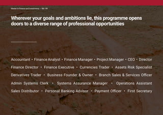 Accountant • Finance Analyst • Finance Manager • Project Manager • CEO • Director
Finance Director • Finance Executive • Currencies Trader • Assets Risk Specialist
Derivatives Trader • Business Founder & Owner • Branch Sales & Services Officer
Admin Systems Clerk • Systems Assurance Manager • Operations Assistant
Sales Distributor • Personal Banking Advisor • Payment Officer • First Secretary
Wherever your goals and ambitions lie, this programme opens
doors to a diverse range of professional opportunities
Master in Finance and Investments • 18 / 19
 