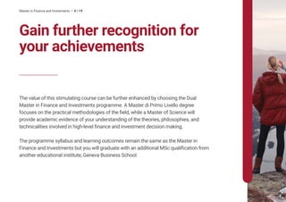 Master in Finance and Investments • 4 / 19
The value of this stimulating course can be further enhanced by choosing the Dual
Master in Finance and Investments programme. A Master di Primo Livello degree
focuses on the practical methodologies of the field, while a Master of Science will
provide academic evidence of your understanding of the theories, philosophies, and
technicalities involved in high-level finance and investment decision making.
The programme syllabus and learning outcomes remain the same as the Master in
Finance and Investments but you will graduate with an additional MSc qualification from
another educational institute, Geneva Business School.
Gain further recognition for
your achievements
 