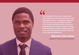 The flexibility of the course meant that I
could study in my free time and when I had
motivation to do so. I had great interaction
with both my tutors and fellow students
on the online learning platform, where we
could discuss the course materials. Being
self-disciplined to study is really important
to do well, and helped me get the most out
of the learning experience.
Djumaine Alex Amani
Master in Finance and Investments
 