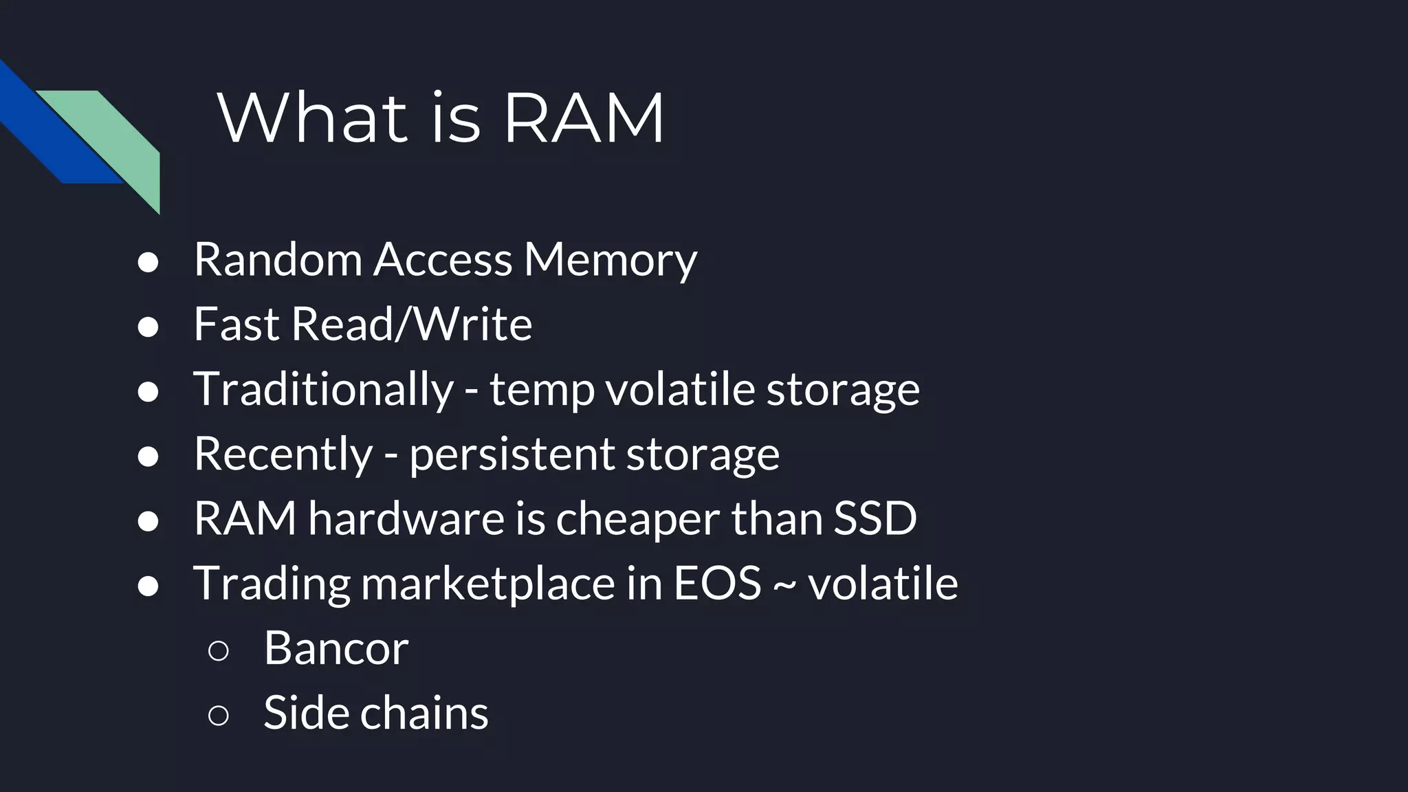 What is RAM
● Random Access Memory
● Fast Read/Write
● Traditionally - temp volatile storage
● Recently - persistent storage
● RAM hardware is cheaper than SSD
● Trading marketplace in EOS ~ volatile
○ Bancor
○ Side chains
 