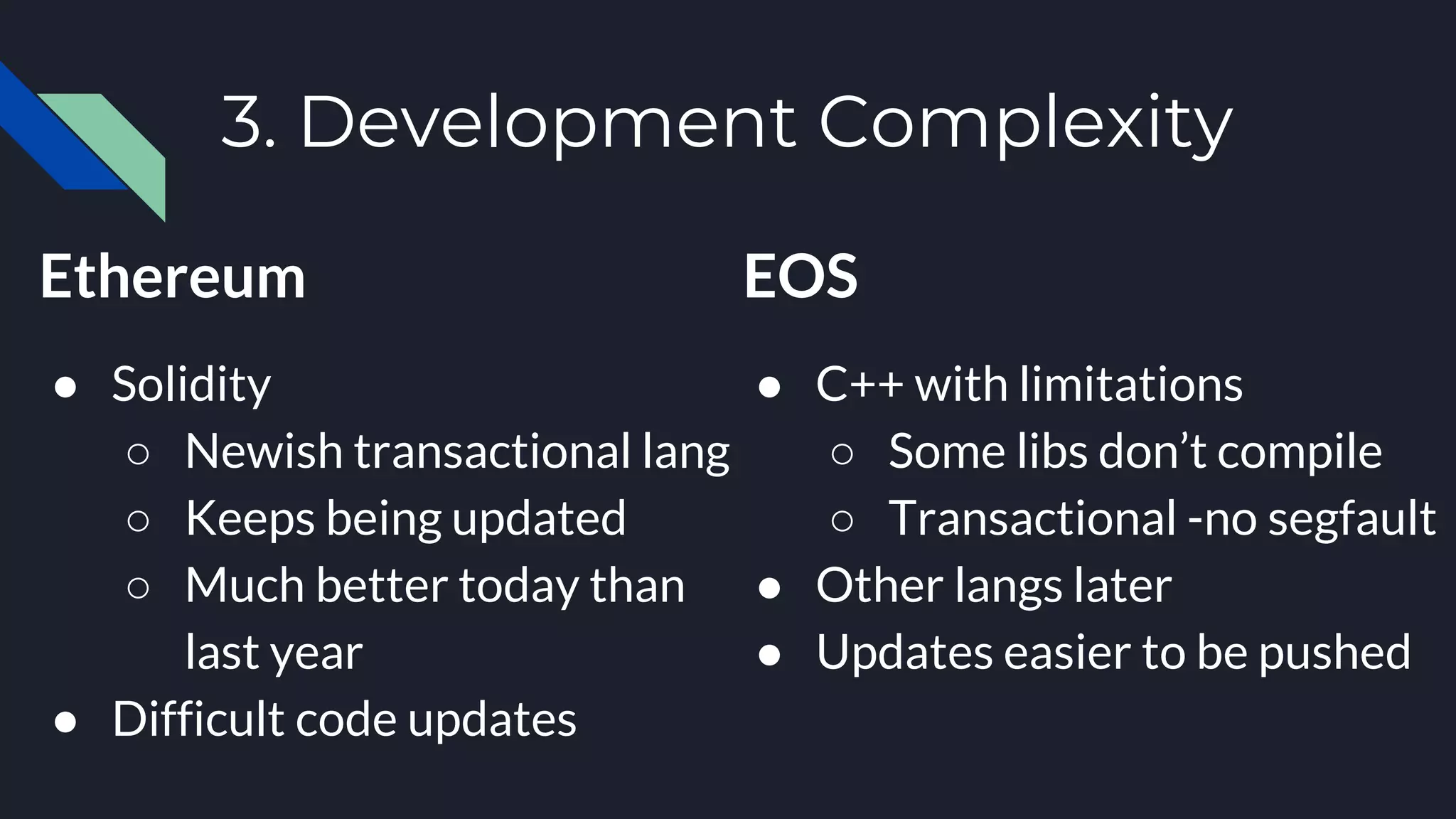 3. Development Complexity
Ethereum
● Solidity
○ Newish transactional lang
○ Keeps being updated
○ Much better today than
last year
● Difficult code updates
EOS
● C++ with limitations
○ Some libs don’t compile
○ Transactional -no segfault
● Other langs later
● Updates easier to be pushed
 