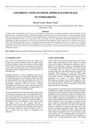 IJRET: International Journal of Research in Engineering and Technology eISSN: 2319-1163 | pISSN: 2321-7308
_______________________________________________________________________________________
Volume: 03 Issue: 02 | Feb-2014, Available @ http://www.ijret.org 621
LSB HIDING USING RANDOM APPROACH FOR IMAGE
WATERMARKING
Mayuri Verma1
, Sheela Verma2
1
M.E (CTA) Scholar,2
Assistant Professor,Department of Computer Science & Engineering, SSGI, SSTC, Bhilai,
Chhattisgarh, India
Abstract
A digital image watermarking is the process of embedding an image with a secondary parameter called watermark, without
deterioration in the quality of image to provide copyright protection means to provide protection for intellectual property from
illegal copying. In this paper the method of nested digital image watermarking is used that means a watermark inside another
watermark embedded into the cover image that is the main image. Here the Randomized LSB hiding algorithm is used for
embedding one image into another as it has lesser complexity and the approach is more robust to the variations in the type of
image. The blowfish algorithm is used to encrypt the watermark image before embedding into the cover image. The concept of
encryption of watermark image before get embedded into the main image is used here to increase the security of the watermark
image. This is because the research work is mainly focus on to get the more secured watermark by improving and enhancing the
embedding capacity.
Key Words: Digital image Watermarking, Randomized LSB, Blowfish, Copyright Protection
--------------------------------------------------------------------***----------------------------------------------------------------------
1. INTRODUCTION
Now a day‟s the Internet has become user friendly as it
becomes an excellent distribution system for digital media
(a form of electronic media where data are stored in digital
form). Thus the, content owners see a high risk of piracy and
concern about the protection of their intellectual property
from illegal copying. Copyright protection of such data is an
important issue.
Copyright protection of such multimedia data can be
accomplished by the use of cryptographic algorithms which
use to provide control over the accessing of data and make
the data unreadable from the unauthorized users. But it is
not possible to get the complete solution by using the
cryptography algorithms. Thus the concept of digital
watermarking was introduced which solves the problem of
copyright of the intellectual property in digital media. It is
used to identify the owner of the digital data.
The term watermark has been derived from the German term
„wassermarke‟ near about at the end of eighteenth century.
The name „Watermark‟ has been set because these marks
have a similitude towards the upshot of water on paper [1].
Watermarking belong to a group of information hiding. In
watermarking, the vital information is the „external‟ data
like images, voices etc... The „internal‟ data that is
watermark are the extra data for shielding the external data
and to prove the ownership. The actual bits which represent
the watermark should be scattered throughout the file in
such a manner that they cannot be manipulated and
identified.
2. RELATED WORK
There are lots of work have been proposed yet in the field of
digital image watermarking for the purpose of getting
security from illegal or unauthorized copyright of data. P
Gupta [2] introduced the concept of Cryptography based
Digital image watermarking algorithm to increase security
of watermark data by using the blind watermarking
technique which uses watermark nesting and encryption. For
encryption XOR operation was used and DWT based
technique used for embedding watermarked watermark in
cover image. Further J S Bhalla and P Nagrath [3] had
introduced the concept of Nested Digital Image
Watermarking technique using blowfish algorithm. Here
they mainly focused on increasing the embedding capacity
and improving security of the watermarks by using LSB
hiding technique for embedding.
One watermark is encrypted using the blowfish method and
embedded into another watermark (using LSB Technique)
and then this nested watermark is again encrypted and gets
embedded into the main image. D Biswas, D Sarkar and A
Pal [4] suggests that direct LSB hiding has drawback of
having higher complexity and dependency on the type of
image whereas Randomized LSB scores more in terms it has
lesser complexity and is more robust to variations in the
type of image by considering PSNR (Peak Signal to Noise
Ratio). The research work by S P Singh and R Maini [5]
provides a performance comparison between most of the
common encryption algorithms (DES, 3DES, Blowfish,
AES) which shows Blowfish has better performance than
other encryption algorithms and it has no known security
weak points so far. The comparison done on the basis of
processing different sizes of data blocks by algorithm‟s to
evaluate their encryption/decryption speed. LSB Based
 