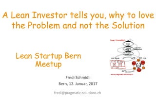 Fredi	
  Schmidli
Bern,	
  12.	
  Januar,	
  2017
A Lean Investor tells you, why to love
the Problem and not the Solution
Lean Startup Bern
Meetup
fredi@pragmatic-­‐solutions.ch
 