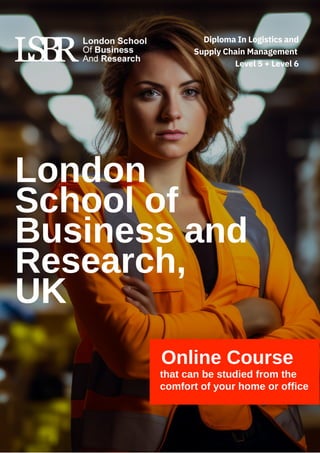 Online Course
that can be studied from the
comfort of your home or office
London
School of
Business and
Research,
UK
Diploma In Logistics and
Supply Chain Management
Level 5 + Level 6
 