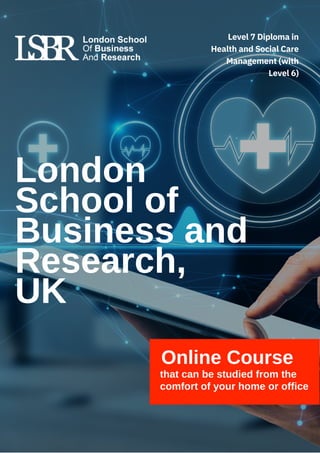 Online Course
that can be studied from the
comfort of your home or office
London
School of
Business and
Research,
UK
Level 7 Diploma in
Health and Social Care
Management (with
Level 6)
 