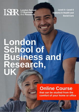 Online Course
that can be studied from the
comfort of your home or office
London
School of
Business and
Research,
UK
Level 4 + Level 5
Diploma in Health and
Social Care
 