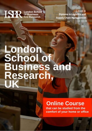 Online Course
that can be studied from the
comfort of your home or office
London
School of
Business and
Research,
UK
Level 4
Diploma in Logistics and
Supply Chain Management
 