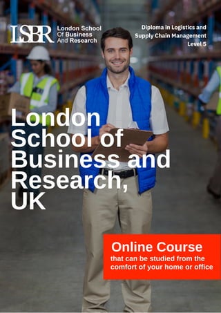 Online Course
that can be studied from the
comfort of your home or office
London
School of
Business and
Research,
UK
Diploma in Logistics and
Supply Chain Management
Level 5
 