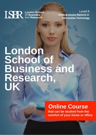London
School of
Business and
Research,
UK
Online Course
that can be studied from the
comfort of your home or office
Level 6
Undergraduate Diploma in
Information Technology
 