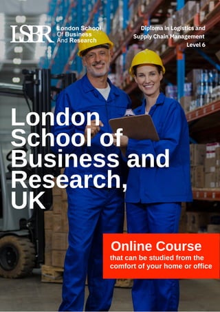 Online Course
that can be studied from the
comfort of your home or office
London
School of
Business and
Research,
UK
Diploma in Logistics and
Supply Chain Management
Level 6
 