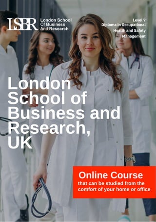 Online Course
that can be studied from the
comfort of your home or office
London
School of
Business and
Research,
UK
Diploma in Occupational
Health and Safety
Management
Level 7
 