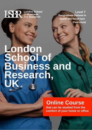 London
School of
Business and
Research,
UK
Online Course
that can be studied from the
comfort of your home or office
Level 7
Postgraduate Diploma in
Health and Social Care
(Fast-track)
 