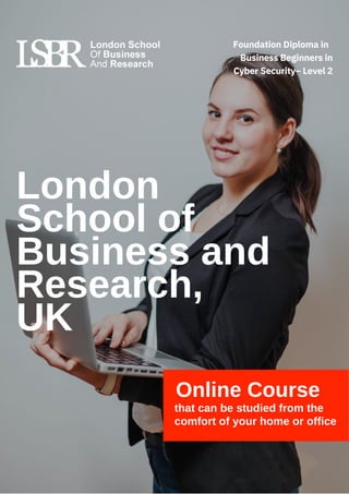 London
School of
Business and
Research,
UK
Online Course
that can be studied from the
comfort of your home or office
Foundation Diploma in
Business Beginners in
Cyber Security– Level 2
 