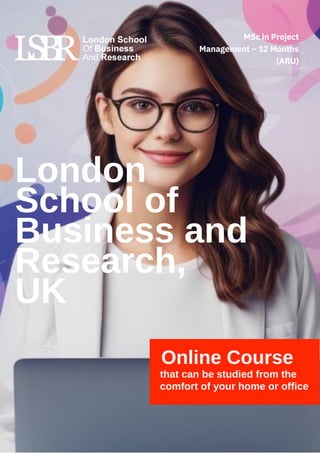 London
School of
Business and
Research,
UK
Online Course
that can be studied from the
comfort of your home or office
MSc in Project
Management – 12 Months
(ARU)
 