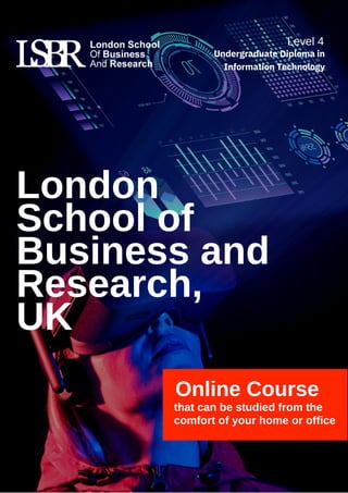 Online Course
that can be studied from the
comfort of your home or office
London
School of
Business and
Research,
UK
Level 4
Undergraduate Diploma in
Information Technology
 