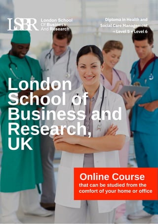 Online Course
that can be studied from the
comfort of your home or office
London
School of
Business and
Research,
UK
Diploma in Health and
Social Care Management
– Level 5 + Level 6
 
