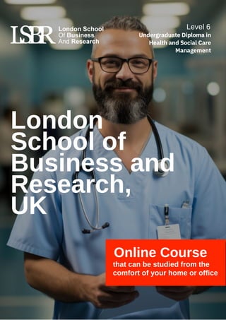 London
School of
Business and
Research,
UK
Online Course
that can be studied from the
comfort of your home or office
Level 6
Undergraduate Diploma in
Health and Social Care
Management
 
