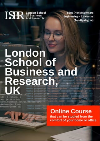 London
School of
Business and
Research,
UK
Online Course
that can be studied from the
comfort of your home or office
BEng (Hons) Software
Engineering – 12 Months
(Top-Up degree)
 