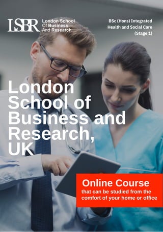 London
School of
Business and
Research,
UK
Online Course
that can be studied from the
comfort of your home or office
BSc (Hons) Integrated
Health and Social Care
(Stage 1)
 