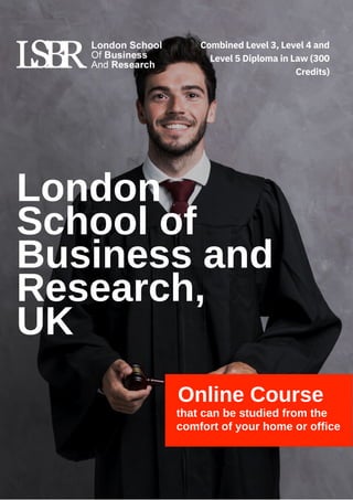 London
School of
Business and
Research,
UK
Online Course
that can be studied from the
comfort of your home or office
Combined Level 3, Level 4 and
Level 5 Diploma in Law (300
Credits)
 
