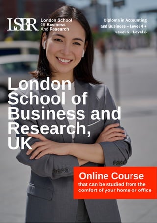 London
School of
Business and
Research,
UK
Online Course
that can be studied from the
comfort of your home or office
Diploma in Accounting
and Business – Level 4 +
Level 5 + Level 6
 