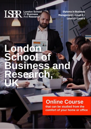 London
School of
Business and
Research,
UK
Online Course
that can be studied from the
comfort of your home or office
Diploma in Business
Management – Level 4 +
Level 5 + Level 6
 