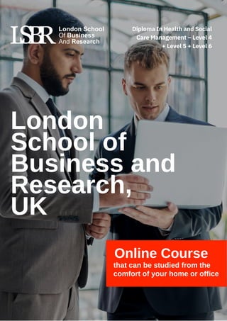 London
School of
Business and
Research,
UK
Online Course
that can be studied from the
comfort of your home or office
Diploma In Health and Social
Care Management – Level 4
+ Level 5 + Level 6
 