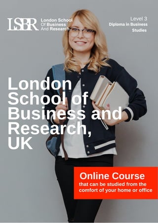 London
School of
Business and
Research,
UK
Online Course
that can be studied from the
comfort of your home or office
Level 3
Diploma in Business
Studies
 