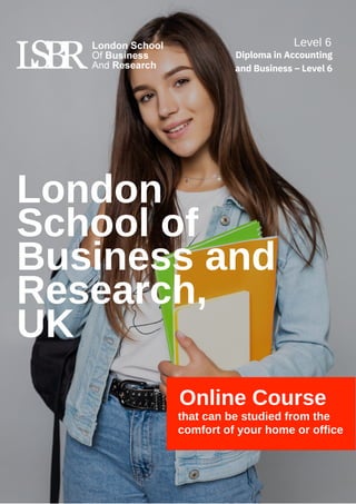 London
School of
Business and
Research,
UK
Online Course
that can be studied from the
comfort of your home or office
Level 6
Diploma in Accounting
and Business – Level 6
 