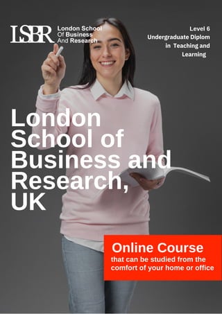 London
School of
Business and
Research,
UK
Online Course
that can be studied from the
comfort of your home or office
Level 6
Undergraduate Diplom
in Teaching and
Learning
 