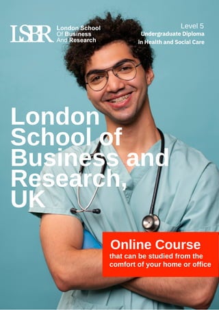 Online Course
that can be studied from the
comfort of your home or office
London
School of
Business and
Research,
UK
Level 5
Undergraduate Diploma
in Health and Social Care
 