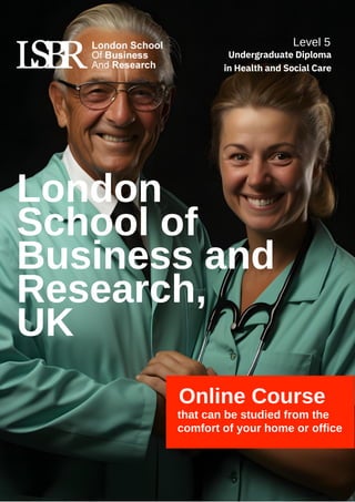 Online Course
that can be studied from the
comfort of your home or office
London
School of
Business and
Research,
UK
Level 5
Undergraduate Diploma
in Health and Social Care
 