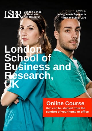 Online Course
that can be studied from the
comfort of your home or office
London
School of
Business and
Research,
UK
Level 4
Undergraduate Diploma in
Health and Social Care
 