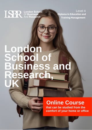 London
School of
Business and
Research,
UK
Online Course
that can be studied from the
comfort of your home or office
Level 4
Diploma in Education and
Training Management
 