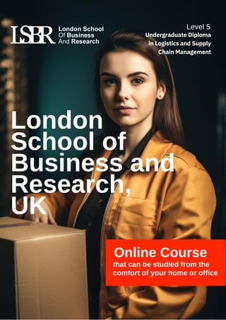 Online Course
that can be studied from the
comfort of your home or office
London
School of
Business and
Research,
UK
Level 5
Undergraduate Diploma
in Logistics and Supply
Chain Management
 