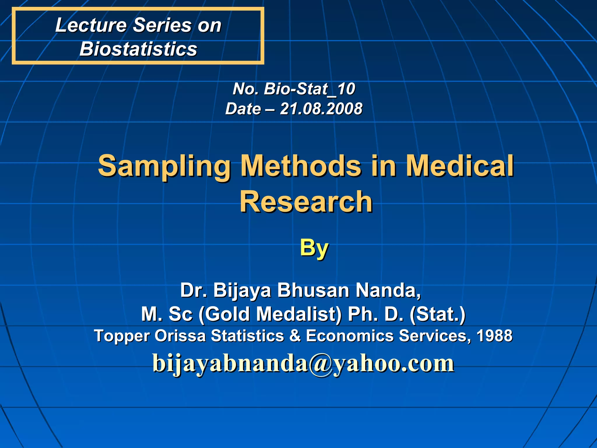 Lecture Series on
  Biostatistics
                     No. Bio-Stat_10
                    Date – 21.08.2008


    Sampling Methods in Medical
             Research
                             By
            Dr. Bijaya Bhusan Nanda,
        M. Sc (Gold Medalist) Ph. D. (Stat.)
   Topper Orissa Statistics & Economics Services, 1988
          bijayabnanda@yahoo.com
 