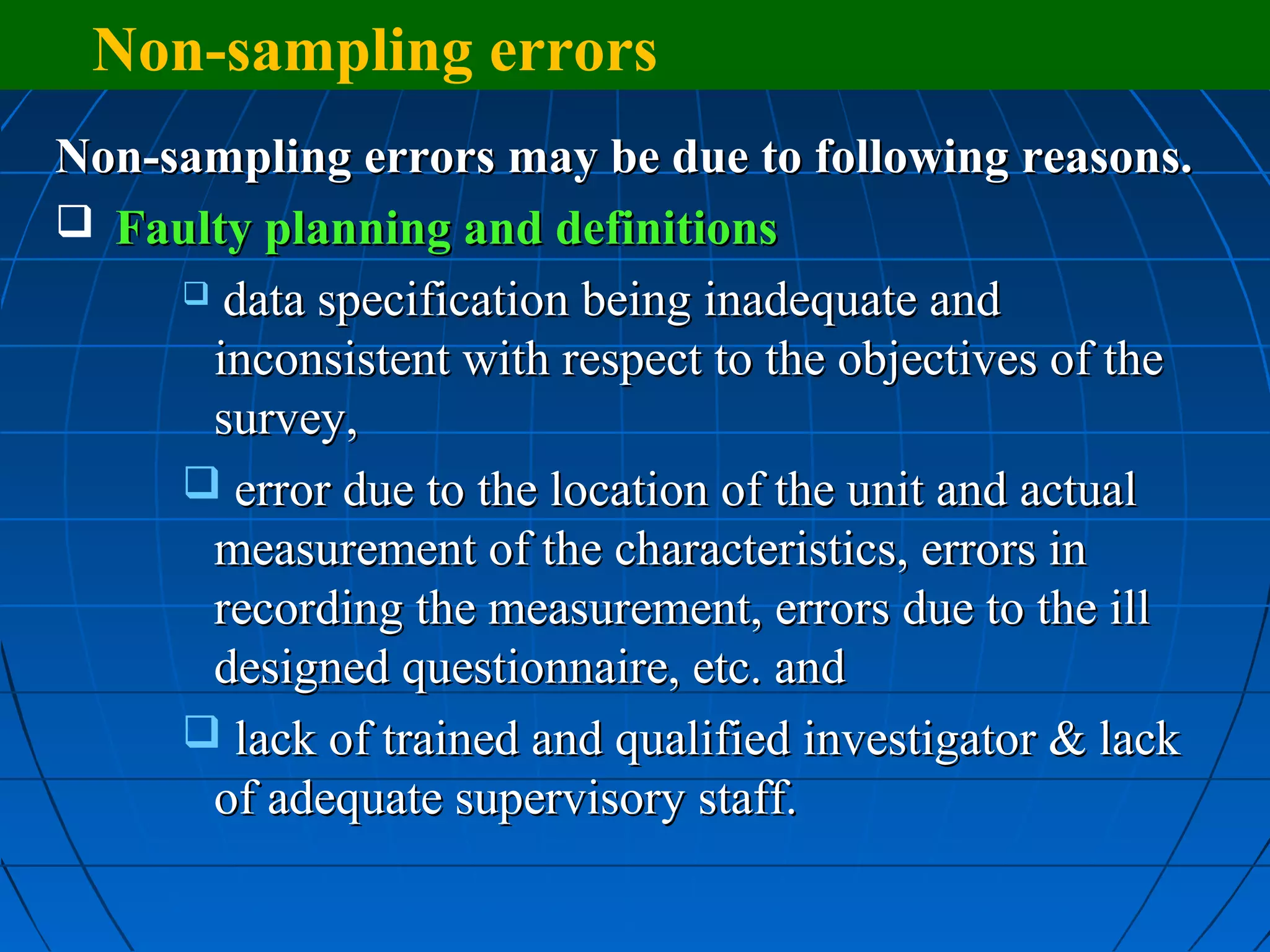 Non-sampling errors
Non-sampling errors may be due to following reasons.
 Faulty planning and definitions
      data specification being inadequate and

      inconsistent with respect to the objectives of the
      survey,
      error due to the location of the unit and actual
      measurement of the characteristics, errors in
      recording the measurement, errors due to the ill
      designed questionnaire, etc. and
      lack of trained and qualified investigator & lack
      of adequate supervisory staff.
 