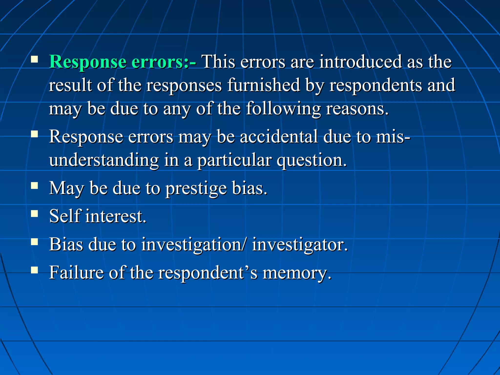    Response errors:- This errors are introduced as the
    result of the responses furnished by respondents and
    may be due to any of the following reasons.
   Response errors may be accidental due to mis-
    understanding in a particular question.
   May be due to prestige bias.
   Self interest.
   Bias due to investigation/ investigator.
   Failure of the respondent’s memory.
 