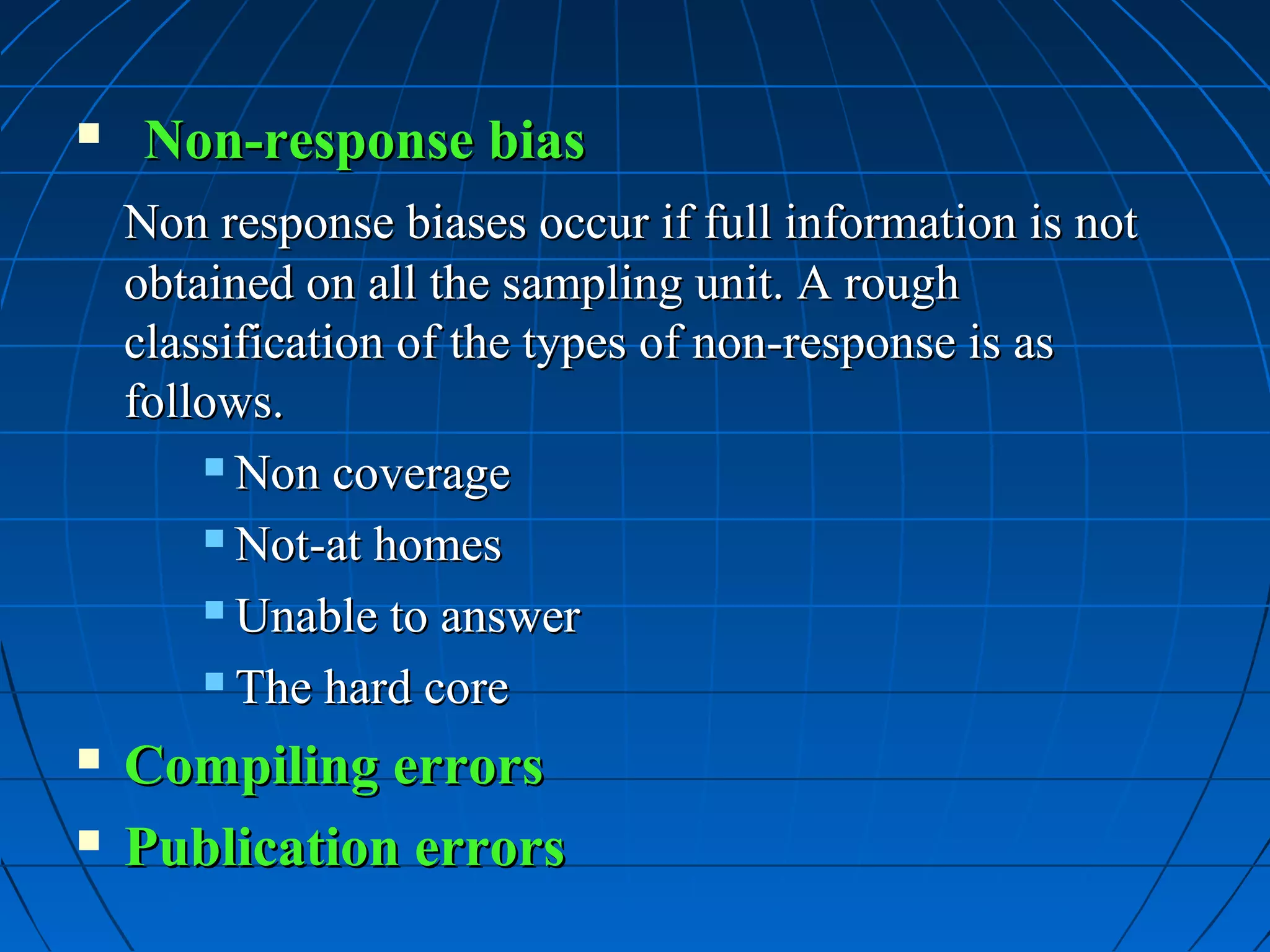     Non-response bias
    Non response biases occur if full information is not
    obtained on all the sampling unit. A rough
    classification of the types of non-response is as
    follows.
         Non coverage

         Not-at homes

         Unable to answer

         The hard core

   Compiling errors
   Publication errors
 