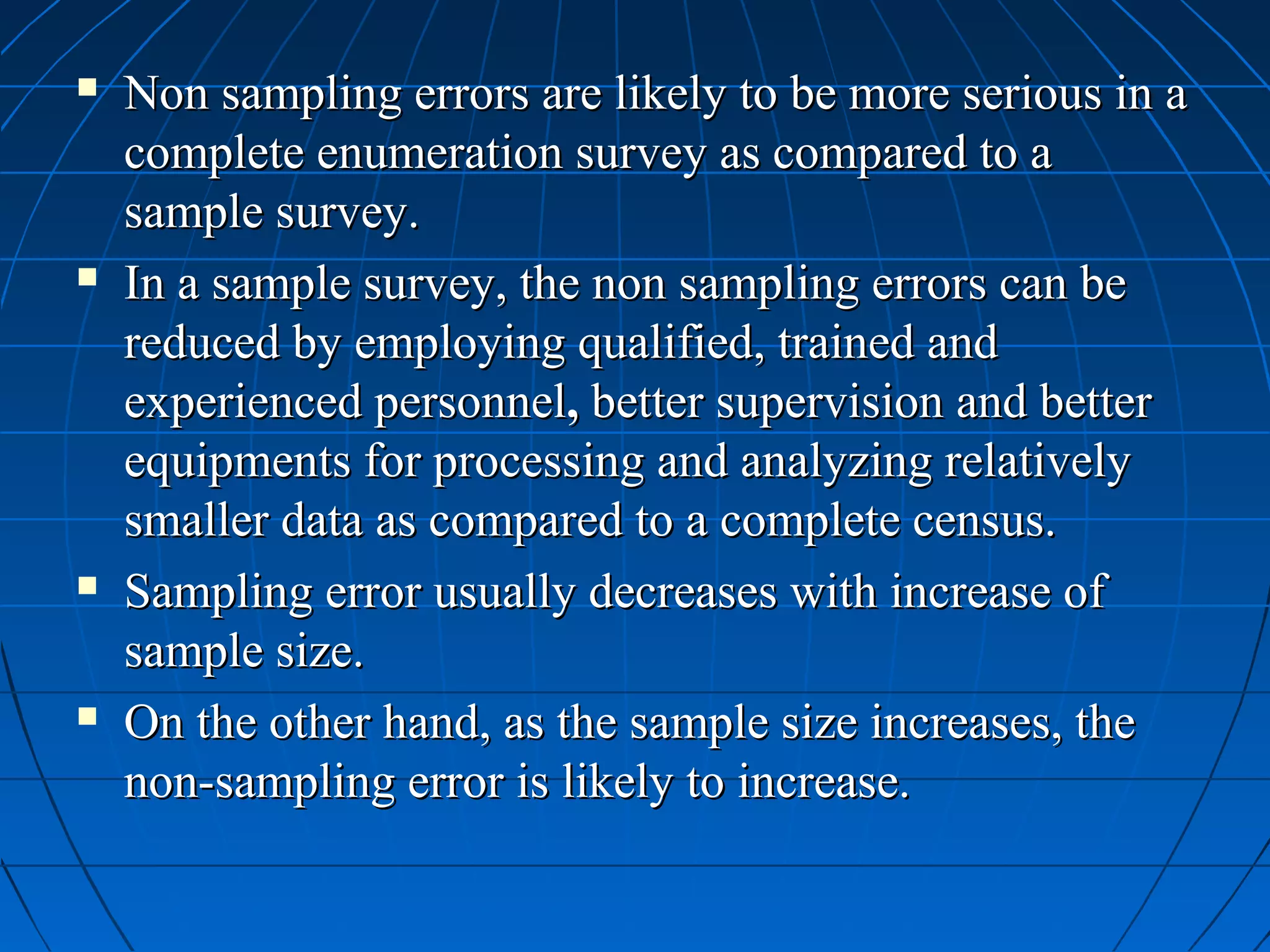    Non sampling errors are likely to be more serious in a
    complete enumeration survey as compared to a
    sample survey.
   In a sample survey, the non sampling errors can be
    reduced by employing qualified, trained and
    experienced personnel, better supervision and better
    equipments for processing and analyzing relatively
    smaller data as compared to a complete census.
   Sampling error usually decreases with increase of
    sample size.
   On the other hand, as the sample size increases, the
    non-sampling error is likely to increase.
 